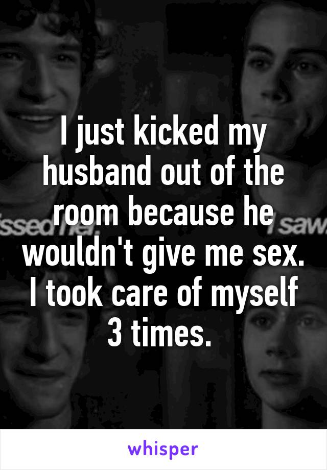 I just kicked my husband out of the room because he wouldn't give me sex. I took care of myself 3 times. 