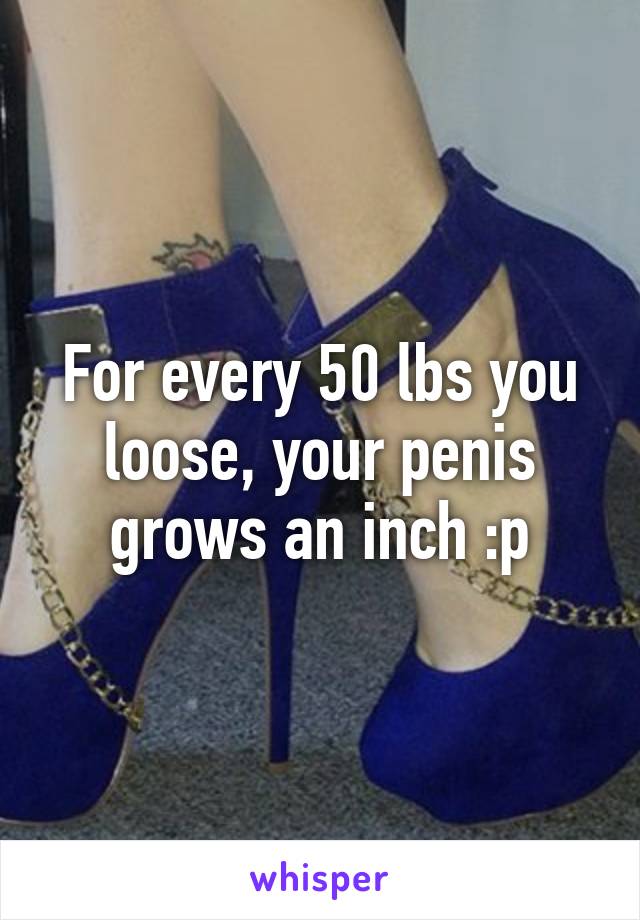 For every 50 lbs you loose, your penis grows an inch :p