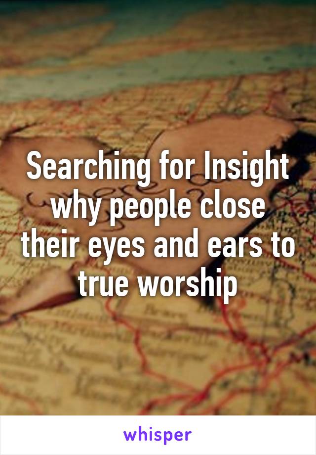 Searching for Insight why people close their eyes and ears to true worship