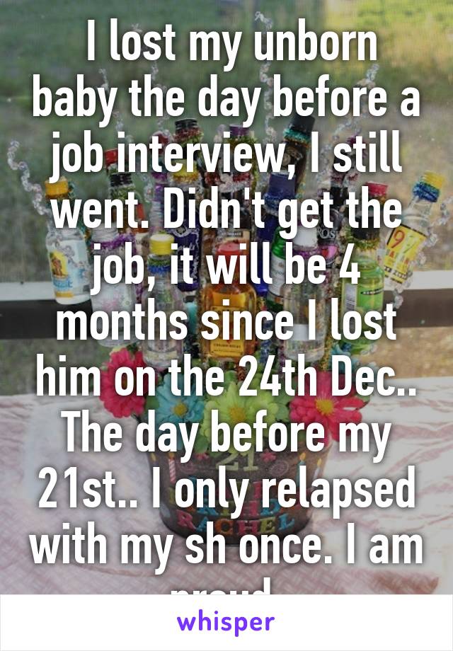  I lost my unborn baby the day before a job interview, I still went. Didn't get the job, it will be 4 months since I lost him on the 24th Dec.. The day before my 21st.. I only relapsed with my sh once. I am proud 