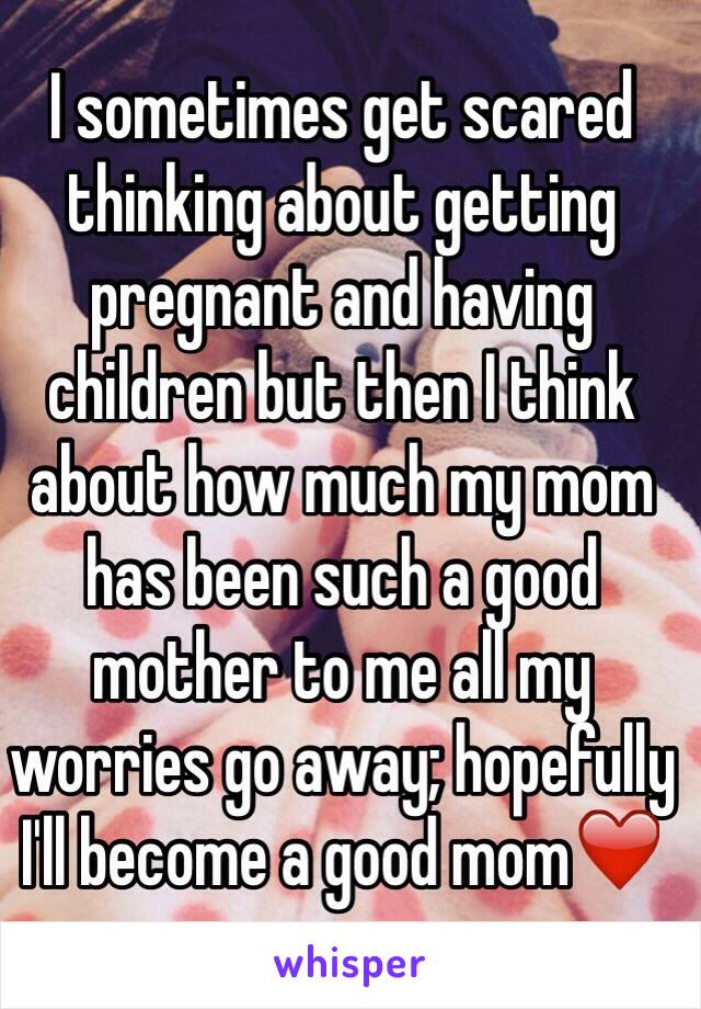 I sometimes get scared thinking about getting pregnant and having children but then I think about how much my mom has been such a good mother to me all my worries go away; hopefully I'll become a good mom❤️