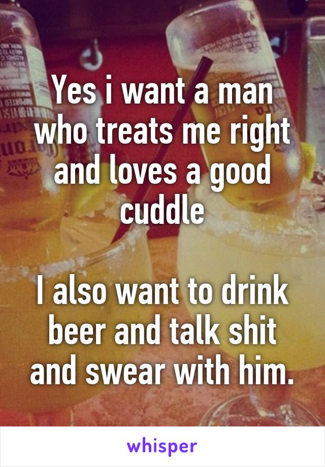 Yes i want a man who treats me right and loves a good cuddle

I also want to drink beer and talk shit and swear with him.