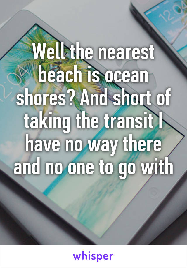 Well the nearest beach is ocean shores? And short of taking the transit I have no way there and no one to go with 
