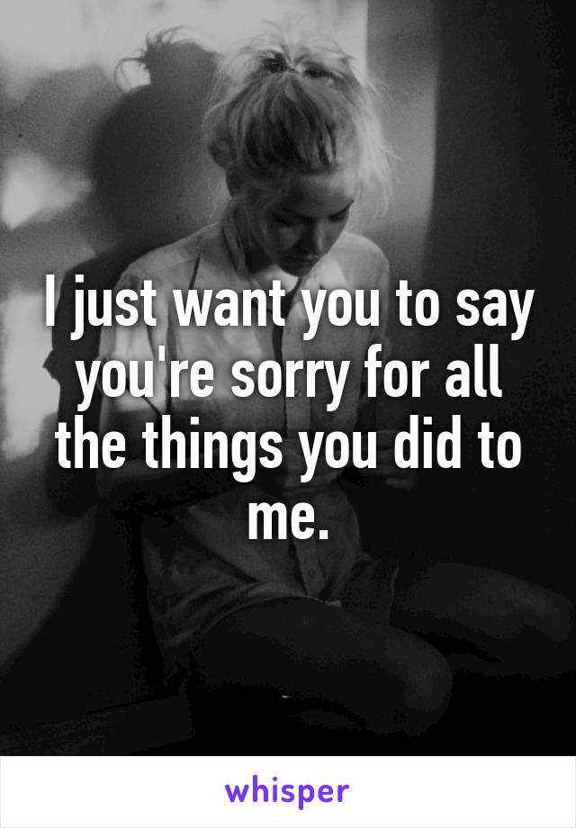 I just want you to say you're sorry for all the things you did to me.