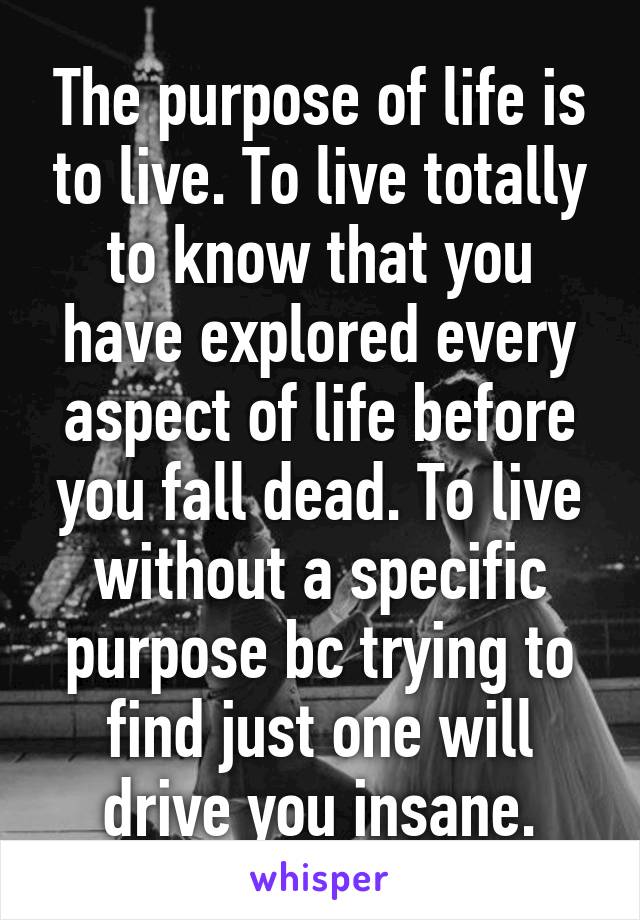 The purpose of life is to live. To live totally to know that you have explored every aspect of life before you fall dead. To live without a specific purpose bc trying to find just one will drive you insane.