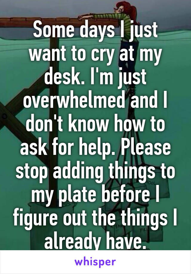 Some days I just want to cry at my desk. I'm just overwhelmed and I don't know how to ask for help. Please stop adding things to my plate before I figure out the things I already have.