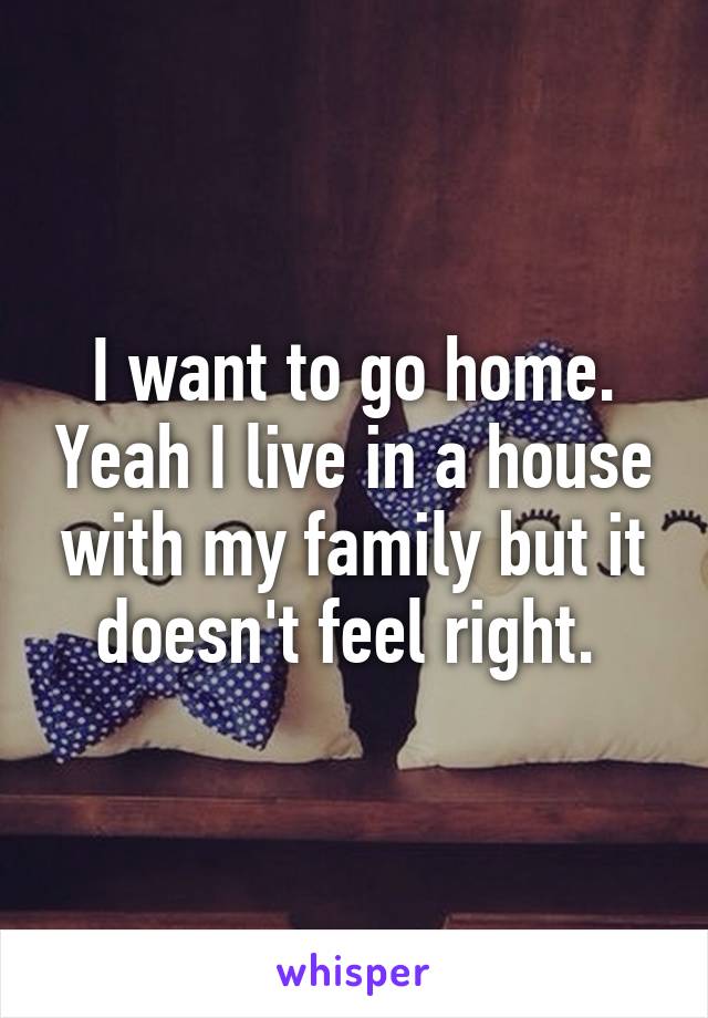 I want to go home. Yeah I live in a house with my family but it doesn't feel right. 