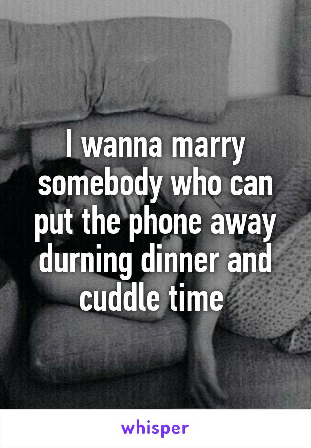 I wanna marry somebody who can put the phone away durning dinner and cuddle time 