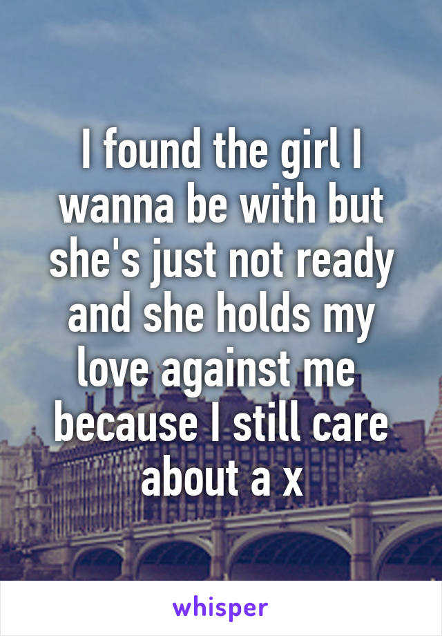 I found the girl I wanna be with but she's just not ready and she holds my love against me  because I still care about a x