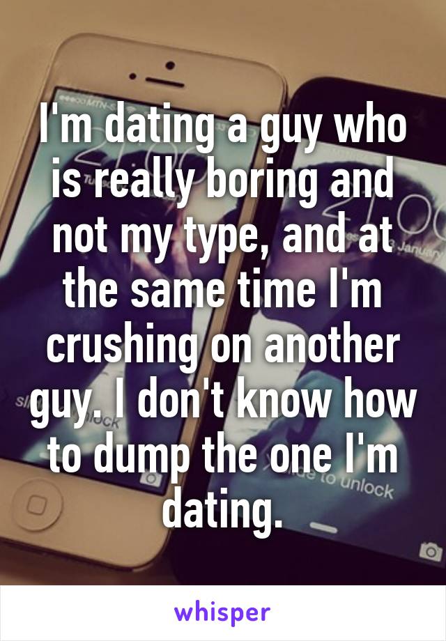 I'm dating a guy who is really boring and not my type, and at the same time I'm crushing on another guy. I don't know how to dump the one I'm dating.