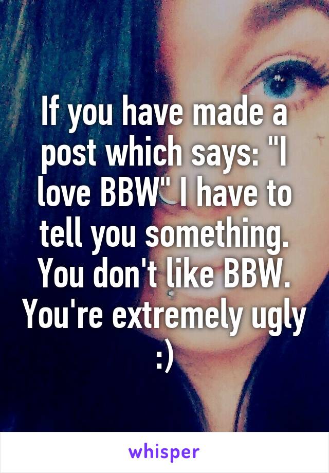 If you have made a post which says: "I love BBW" I have to tell you something. You don't like BBW. You're extremely ugly :)