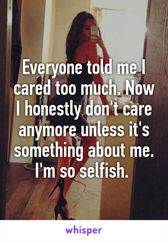 Everyone told me I cared too much. Now I honestly don't care anymore unless it's something about me. I'm so selfish. 