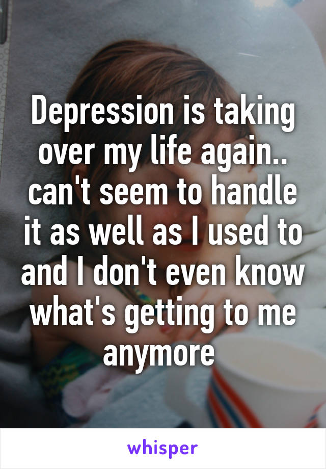 Depression is taking over my life again.. can't seem to handle it as well as I used to and I don't even know what's getting to me anymore 