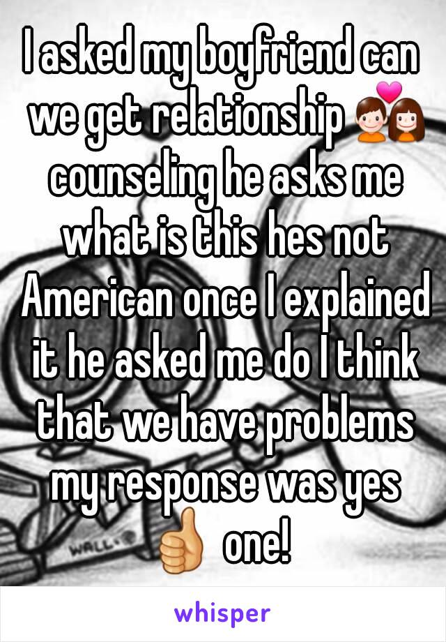 I asked my boyfriend can we get relationship 💑 counseling he asks me what is this hes not American once I explained it he asked me do I think that we have problems my response was yes 👍 one!  