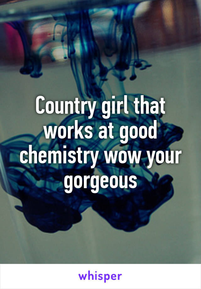 Country girl that works at good chemistry wow your gorgeous