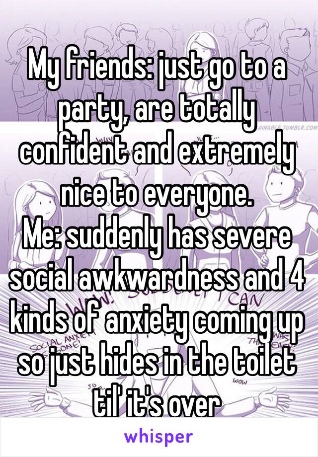 My friends: just go to a party, are totally confident and extremely nice to everyone.
Me: suddenly has severe social awkwardness and 4 kinds of anxiety coming up so just hides in the toilet til' it's over