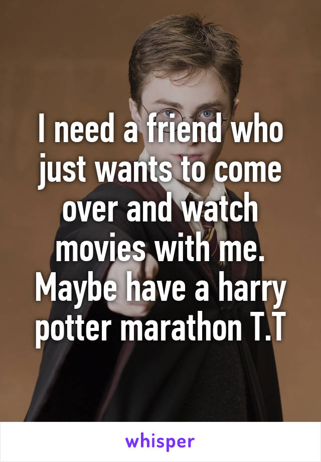 I need a friend who just wants to come over and watch movies with me. Maybe have a harry potter marathon T.T