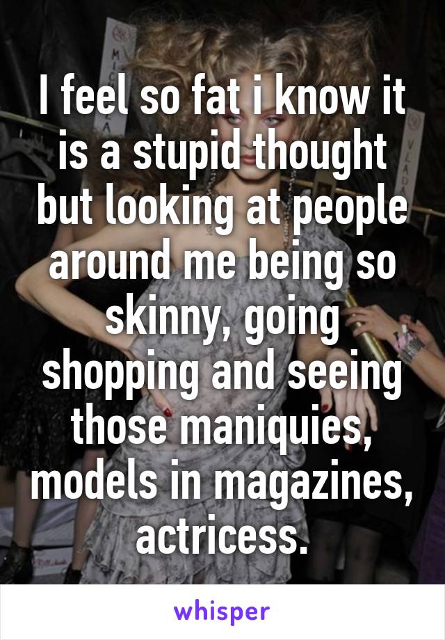 I feel so fat i know it is a stupid thought but looking at people around me being so skinny, going shopping and seeing those maniquies, models in magazines, actricess.