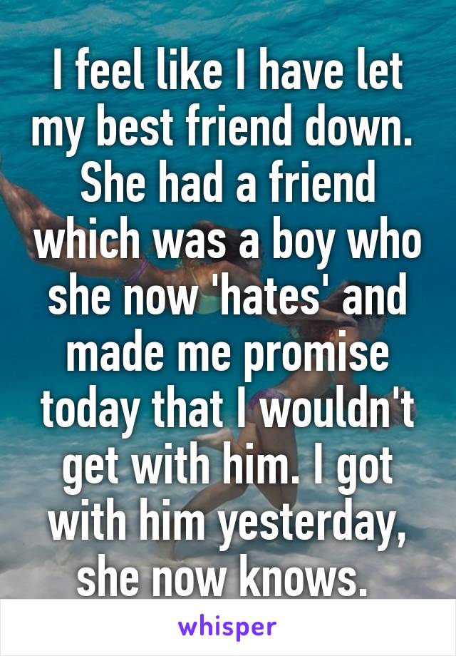 I feel like I have let my best friend down. 
She had a friend which was a boy who she now 'hates' and made me promise today that I wouldn't get with him. I got with him yesterday, she now knows. 