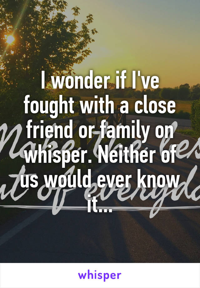 I wonder if I've fought with a close friend or family on whisper. Neither of us would ever know it...