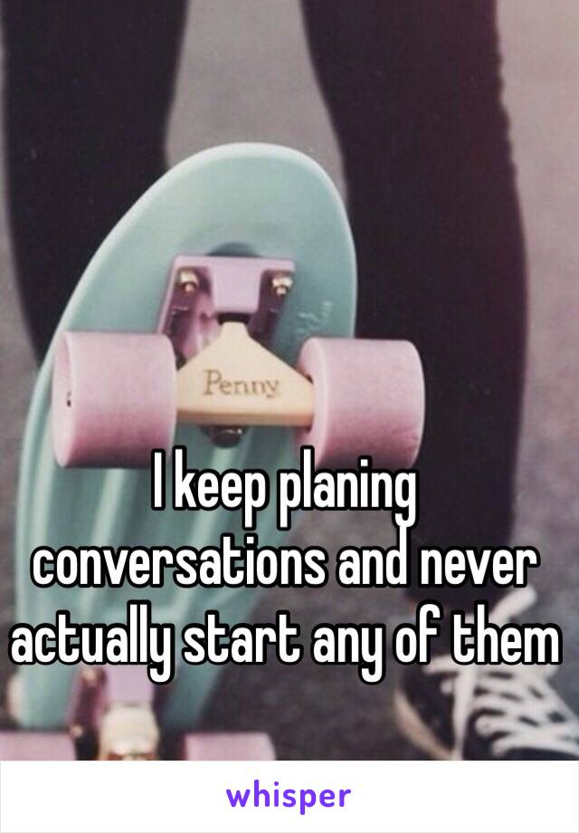 I keep planing conversations and never actually start any of them