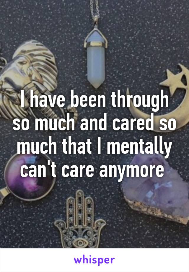 I have been through so much and cared so much that I mentally can't care anymore 