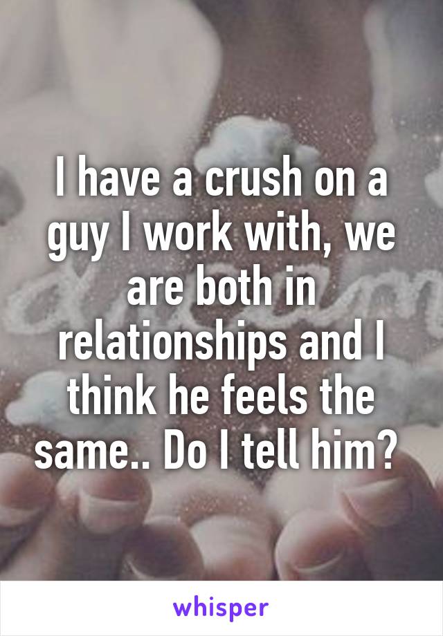 I have a crush on a guy I work with, we are both in relationships and I think he feels the same.. Do I tell him? 