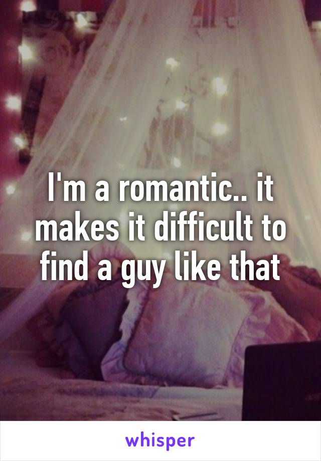 I'm a romantic.. it makes it difficult to find a guy like that