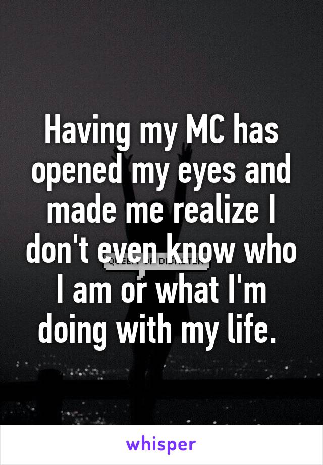 Having my MC has opened my eyes and made me realize I don't even know who I am or what I'm doing with my life. 