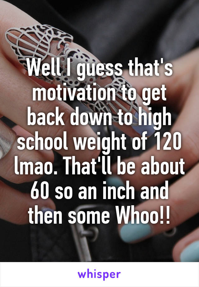 Well I guess that's motivation to get back down to high school weight of 120 lmao. That'll be about 60 so an inch and then some Whoo!!