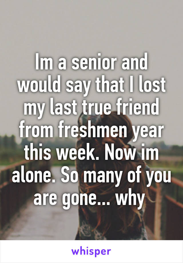 Im a senior and would say that I lost my last true friend from freshmen year this week. Now im alone. So many of you are gone... why 