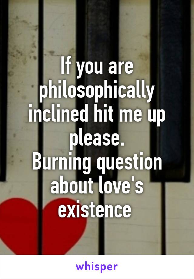 If you are philosophically inclined hit me up please.
Burning question about love's existence 