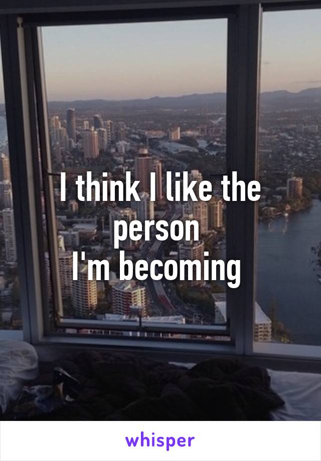 I think I like the person 
I'm becoming 