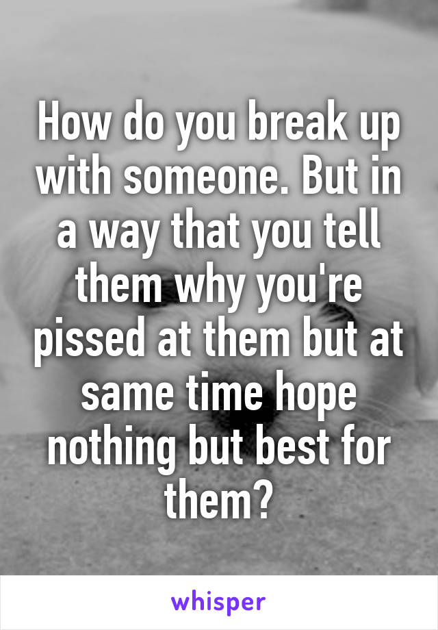 How do you break up with someone. But in a way that you tell them why you're pissed at them but at same time hope nothing but best for them?