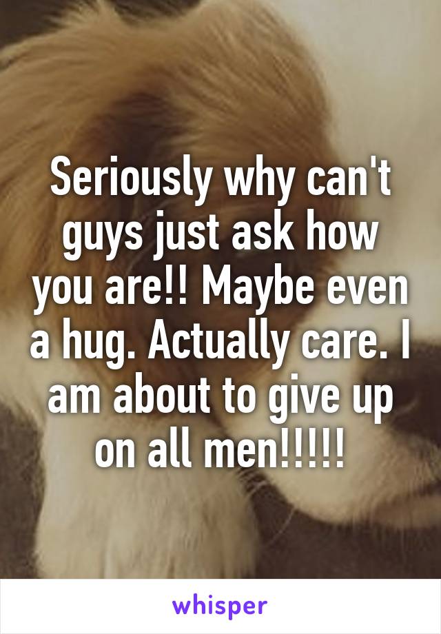 Seriously why can't guys just ask how you are!! Maybe even a hug. Actually care. I am about to give up on all men!!!!!