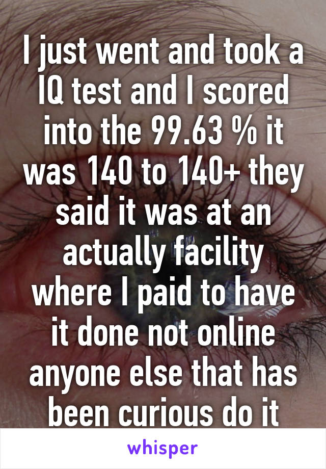 I just went and took a IQ test and I scored into the 99.63 % it was 140 to 140+ they said it was at an actually facility where I paid to have it done not online anyone else that has been curious do it