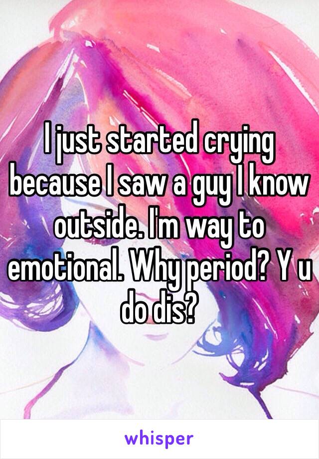 I just started crying because I saw a guy I know outside. I'm way to emotional. Why period? Y u do dis?