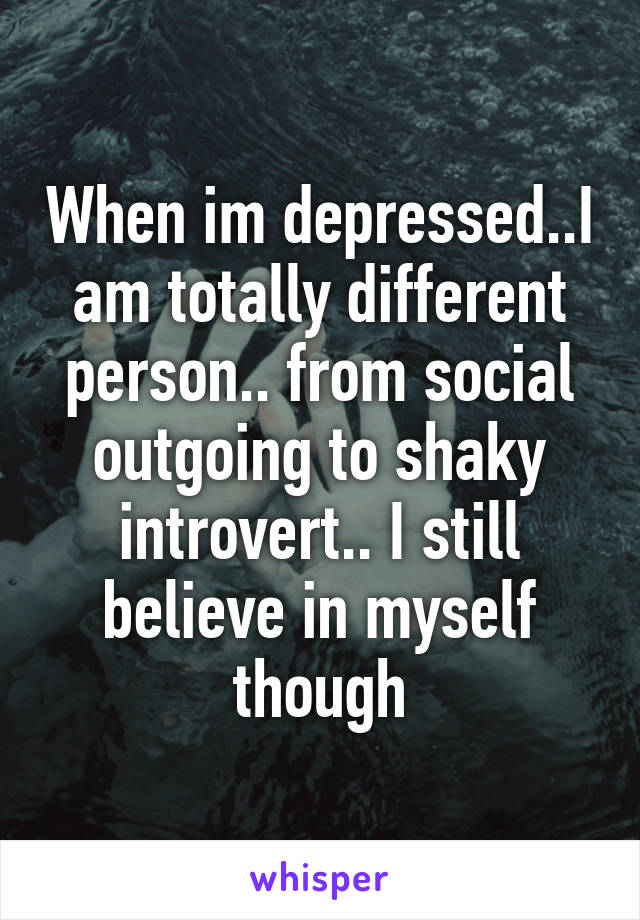 When im depressed..I am totally different person.. from social outgoing to shaky introvert.. I still believe in myself though