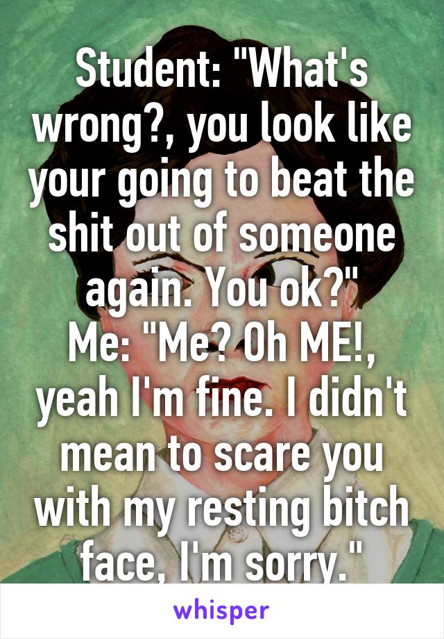 Student: "What's wrong?, you look like your going to beat the shit out of someone again. You ok?"
Me: "Me? Oh ME!, yeah I'm fine. I didn't mean to scare you with my resting bitch face, I'm sorry."