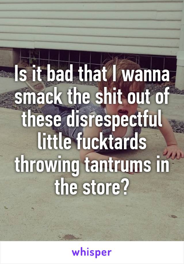 Is it bad that I wanna smack the shit out of these disrespectful little fucktards throwing tantrums in the store?