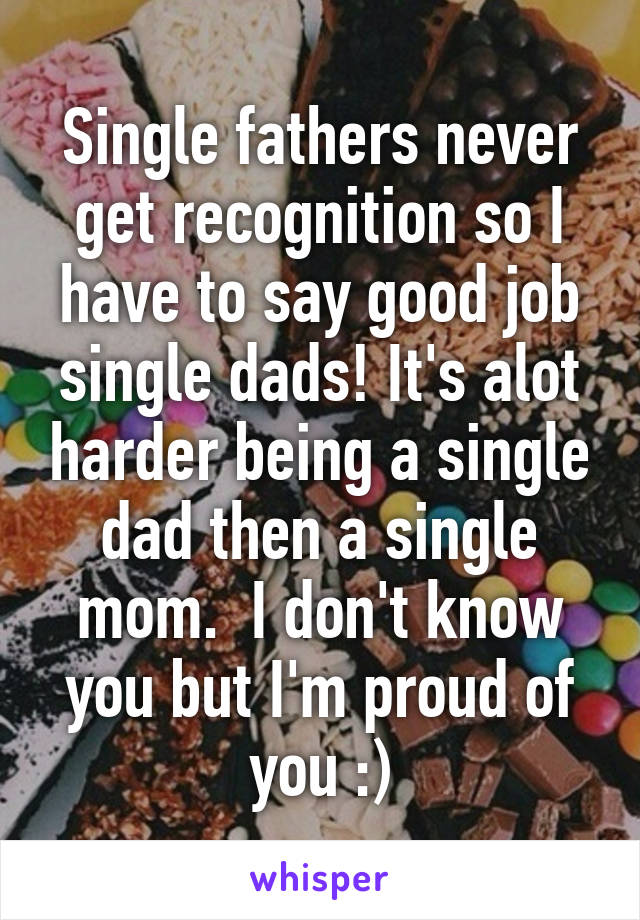 Single fathers never get recognition so I have to say good job single dads! It's alot harder being a single dad then a single mom.  I don't know you but I'm proud of you :)