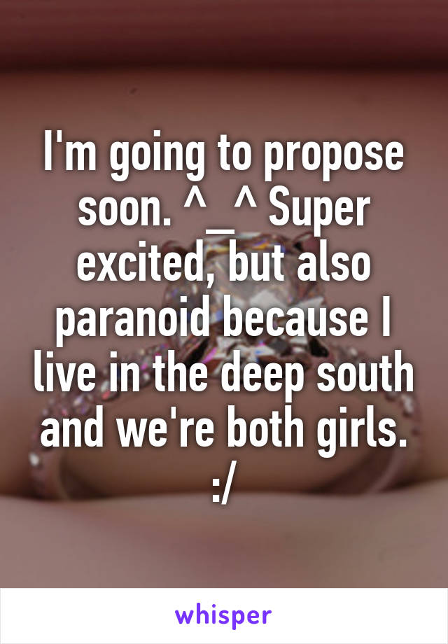 I'm going to propose soon. ^_^ Super excited, but also paranoid because I live in the deep south and we're both girls. :/