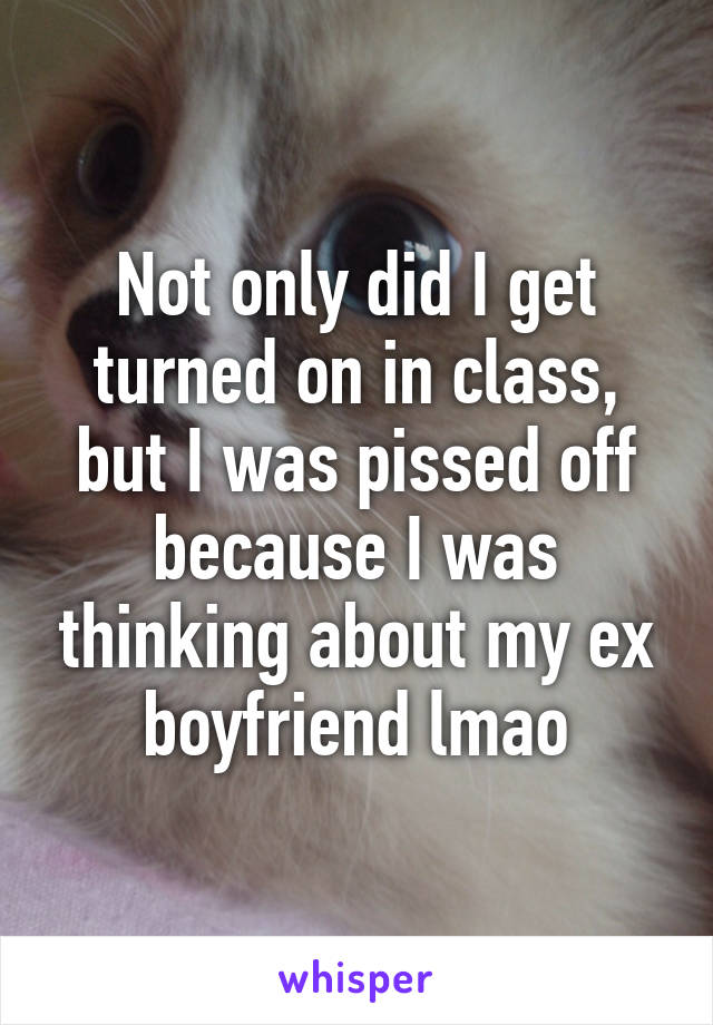 Not only did I get turned on in class, but I was pissed off because I was thinking about my ex boyfriend lmao