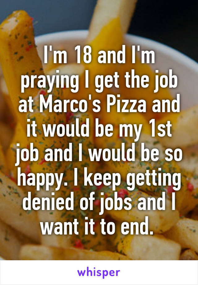 I'm 18 and I'm praying I get the job at Marco's Pizza and it would be my 1st job and I would be so happy. I keep getting denied of jobs and I want it to end. 