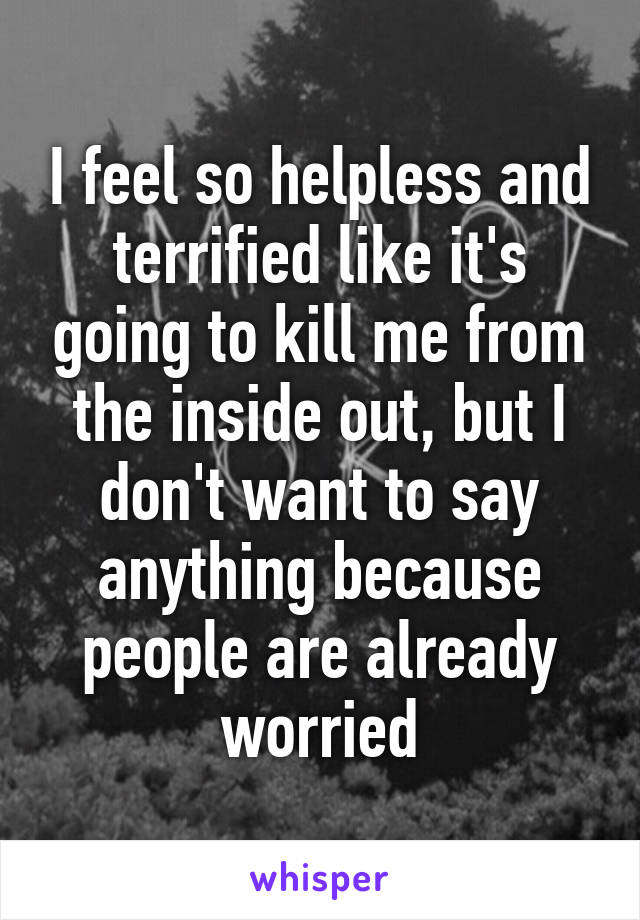 I feel so helpless and terrified like it's going to kill me from the inside out, but I don't want to say anything because people are already worried