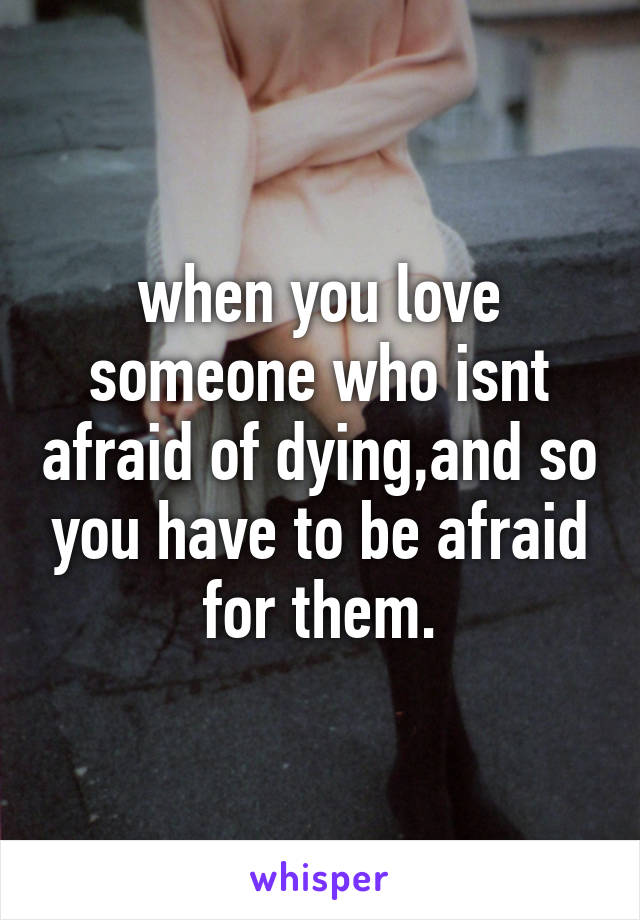 when you love someone who isnt afraid of dying,and so you have to be afraid for them.