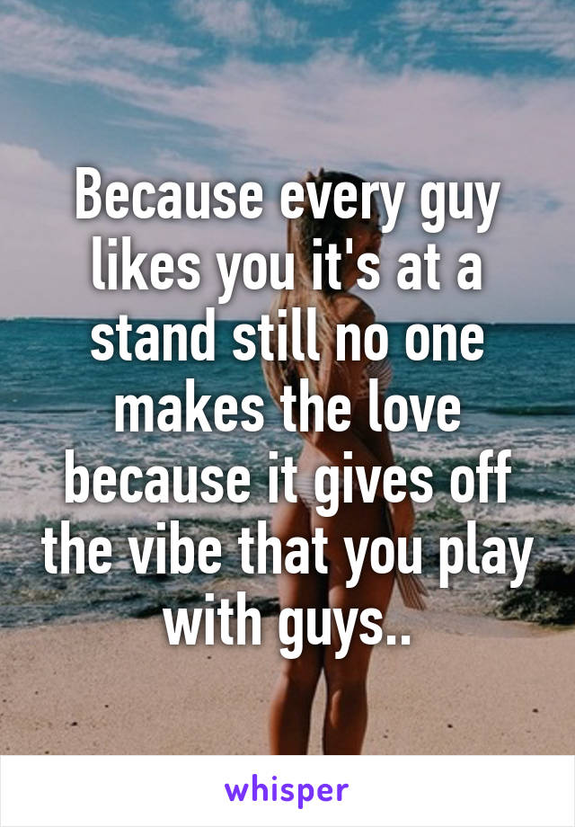 Because every guy likes you it's at a stand still no one makes the love because it gives off the vibe that you play with guys..