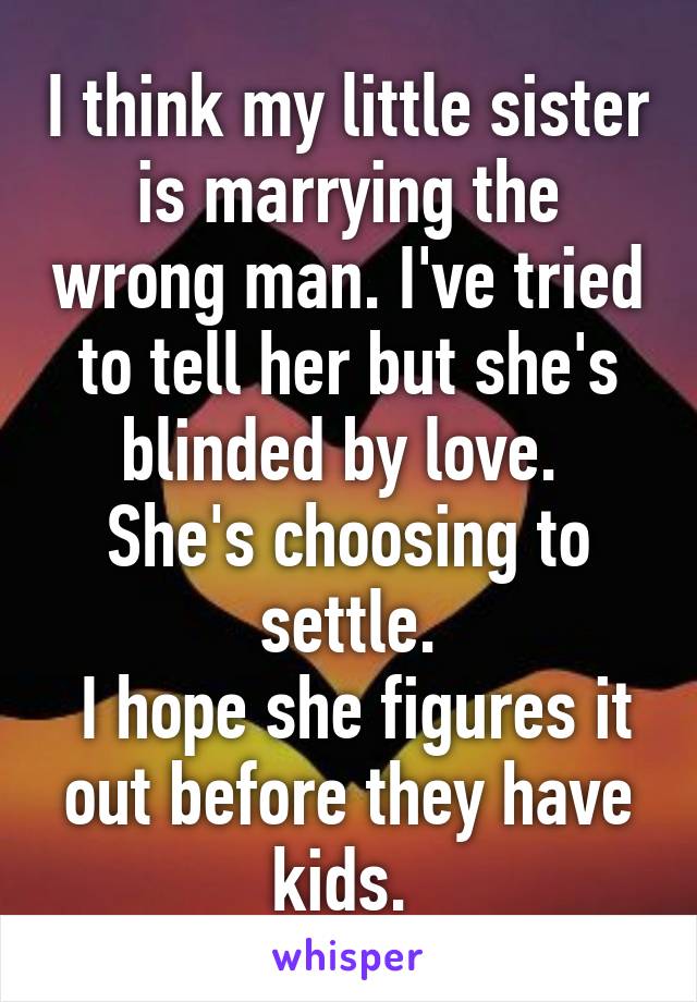 I think my little sister is marrying the wrong man. I've tried to tell her but she's blinded by love. 
She's choosing to settle.
 I hope she figures it out before they have kids. 