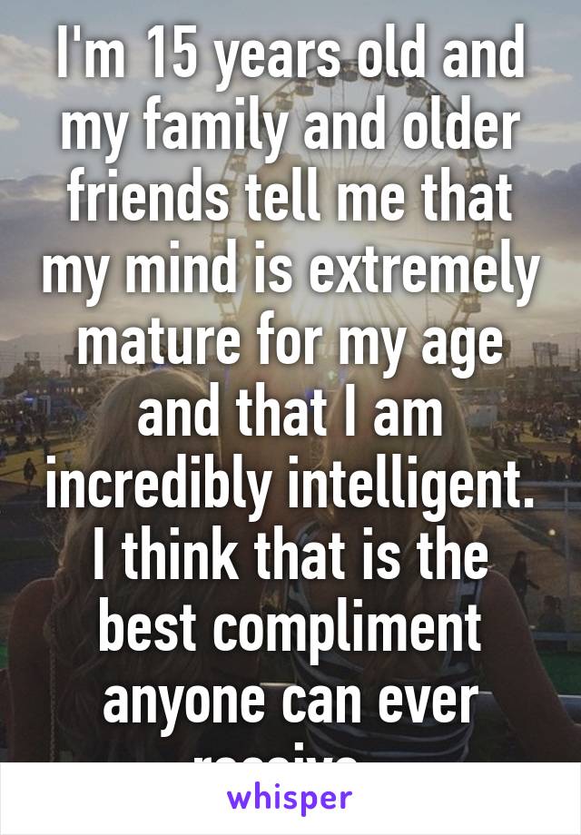 I'm 15 years old and my family and older friends tell me that my mind is extremely mature for my age and that I am incredibly intelligent. I think that is the best compliment anyone can ever receive. 