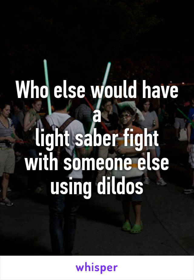 Who else would have a
light saber fight with someone else using dildos